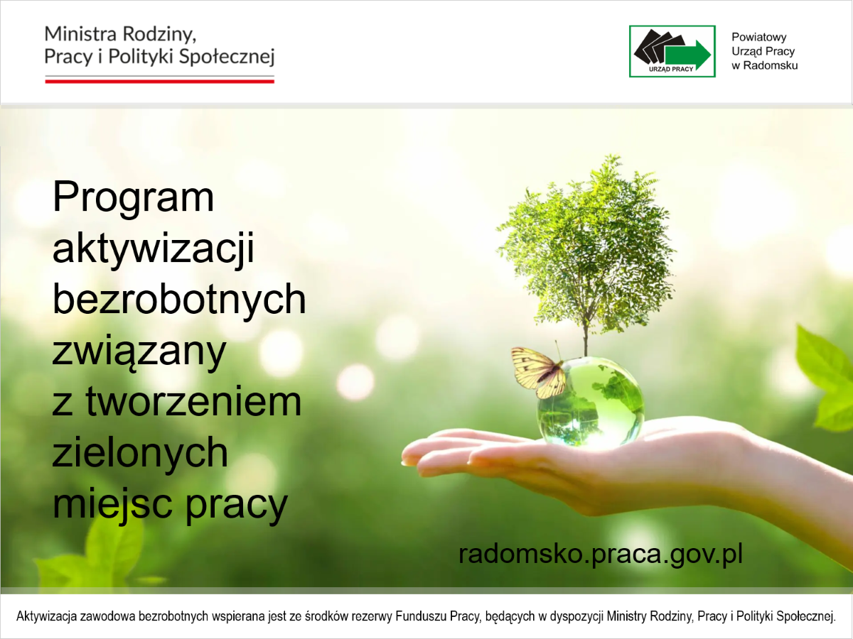 W związku z pozyskaniem dodatkowych środków rezerwy Funduszu Pracy będącej w dyspozycji Ministry Rodziny, Pracy i Polityki Społecznej na realizację w 2024 r. Programu aktywizacji zawodowej bezrobotnych związanego z tworzeniem zielonych miejsc pracy, Powiatowy Urząd Pracy w Radomsku informuje, że wnioski o zorganizowanie stażu przyjmowane będą w terminie od 10 do 15 lipca 2024 r.